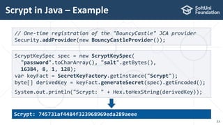 Scrypt in Java – Example
23
// One-time registration of the "BouncyCastle" JCA provider
Security.addProvider(new BouncyCastleProvider());
ScryptKeySpec spec = new ScryptKeySpec(
"password".toCharArray(), "salt".getBytes(),
16384, 8, 1, 128);
var keyFact = SecretKeyFactory.getInstance("Scrypt");
byte[] derivedKey = keyFact.generateSecret(spec).getEncoded();
System.out.println("Scrypt: " + Hex.toHexString(derivedKey));
Scrypt: 745731af4484f323968969eda289aeee
 
