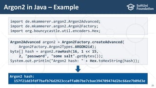 Argon2 in Java – Example
25
import de.mkammerer.argon2.Argon2Advanced;
import de.mkammerer.argon2.Argon2Factory;
import org.bouncycastle.util.encoders.Hex;
Argon2Advanced argon2 = Argon2Factory.createAdvanced(
Argon2Factory.Argon2Types.ARGON2id);
byte[] hash = argon2.rawHash(16, 1 << 15,
2, "password", "some salt".getBytes());
System.out.println("Argon2 hash: " + Hex.toHexString(hash));
Argon2 hash:
157f21dd3fdf7bafb76d2923ccaffa0b7be7cbae394709474d2bc66ee7b09d3e
 