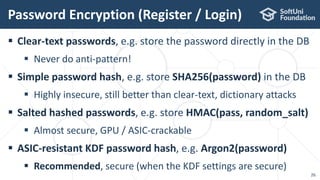  Clear-text passwords, e.g. store the password directly in the DB
 Never do anti-pattern!
 Simple password hash, e.g. store SHA256(password) in the DB
 Highly insecure, still better than clear-text, dictionary attacks
 Salted hashed passwords, e.g. store HMAC(pass, random_salt)
 Almost secure, GPU / ASIC-crackable
 ASIC-resistant KDF password hash, e.g. Argon2(password)
 Recommended, secure (when the KDF settings are secure)
Password Encryption (Register / Login)
26
 