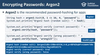  Argon2 is the recommended password-hashing for apps
Encrypting Passwords: Argon2
27
String hash = argon2.hash(8, 1 << 16, 4, "password");
System.out.println("Argon2 hash (random salt): " + hash);
System.out.println("Argon2 verify (correct password): " +
argon2.verify(hash, "password"));
System.out.println("Argon2 verify (wrong password): " +
argon2.verify(hash, "wrong123"));
Argon2 hash (random salt): $argon2id$v=19$m=65536,t=8,p=4$FW2kqbP+nidwHnT3Oc
vSEg$oYlK3rXJvk0Be+od3To131Cnr8JksL39gjnbMlUCCTk
Argon2 verify (correct password): true
Argon2 verify (wrong password): false
Register
Login
Invalid Login
 