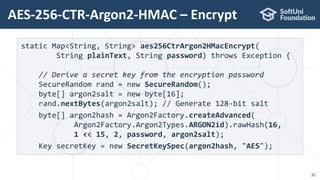 AES-256-CTR-Argon2-HMAC – Encrypt
35
static Map<String, String> aes256CtrArgon2HMacEncrypt(
String plainText, String password) throws Exception {
// Derive a secret key from the encryption password
SecureRandom rand = new SecureRandom();
byte[] argon2salt = new byte[16];
rand.nextBytes(argon2salt); // Generate 128-bit salt
byte[] argon2hash = Argon2Factory.createAdvanced(
Argon2Factory.Argon2Types.ARGON2id).rawHash(16,
1 << 15, 2, password, argon2salt);
Key secretKey = new SecretKeySpec(argon2hash, "AES");
 