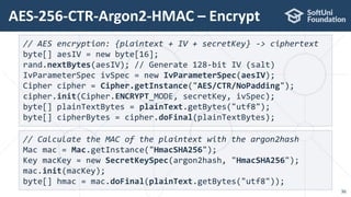 AES-256-CTR-Argon2-HMAC – Encrypt
36
// AES encryption: {plaintext + IV + secretKey} -> ciphertext
byte[] aesIV = new byte[16];
rand.nextBytes(aesIV); // Generate 128-bit IV (salt)
IvParameterSpec ivSpec = new IvParameterSpec(aesIV);
Cipher cipher = Cipher.getInstance("AES/CTR/NoPadding");
cipher.init(Cipher.ENCRYPT_MODE, secretKey, ivSpec);
byte[] plainTextBytes = plainText.getBytes("utf8");
byte[] cipherBytes = cipher.doFinal(plainTextBytes);
// Calculate the MAC of the plaintext with the argon2hash
Mac mac = Mac.getInstance("HmacSHA256");
Key macKey = new SecretKeySpec(argon2hash, "HmacSHA256");
mac.init(macKey);
byte[] hmac = mac.doFinal(plainText.getBytes("utf8"));
 
