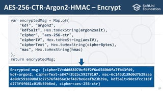 AES-256-CTR-Argon2-HMAC – Encrypt
37
var encryptedMsg = Map.of(
"kdf", "argon2",
"kdfSalt", Hex.toHexString(argon2salt),
"cipher", "aes-256-ctr",
"cipherIV", Hex.toHexString(aesIV),
"cipherText", Hex.toHexString(cipherBytes),
"mac", Hex.toHexString(hmac)
);
return encryptedMsg;
Encrypted msg: {cipherIV=dd088070cf4f2f6c6560b8fa7fb43f49,
kdf=argon2, cipherText=a847f3b2bc59278107, mac=6c143d139d0d7b29aaa
4e0dc5916908d3c27576f4856e3ef487be6eafb23b39a, kdfSalt=90c6fcc318f
d273f4f661c019b39b8ed, cipher=aes-256-ctr}
 