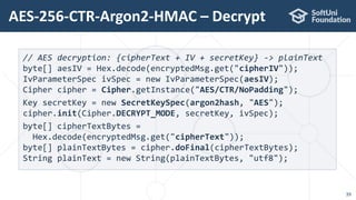 AES-256-CTR-Argon2-HMAC – Decrypt
39
// AES decryption: {cipherText + IV + secretKey} -> plainText
byte[] aesIV = Hex.decode(encryptedMsg.get("cipherIV"));
IvParameterSpec ivSpec = new IvParameterSpec(aesIV);
Cipher cipher = Cipher.getInstance("AES/CTR/NoPadding");
Key secretKey = new SecretKeySpec(argon2hash, "AES");
cipher.init(Cipher.DECRYPT_MODE, secretKey, ivSpec);
byte[] cipherTextBytes =
Hex.decode(encryptedMsg.get("cipherText"));
byte[] plainTextBytes = cipher.doFinal(cipherTextBytes);
String plainText = new String(plainTextBytes, "utf8");
 