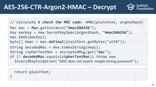 AES-256-CTR-Argon2-HMAC – Decrypt
40
// Calculate & check the MAC code: HMAC(plaintext, argon2hash)
Mac mac = Mac.getInstance("HmacSHA256");
Key macKey = new SecretKeySpec(argon2hash, "HmacSHA256");
mac.init(macKey);
byte[] hmac = mac.doFinal(plainText.getBytes("utf8"));
String decodedMac = Hex.toHexString(hmac);
String cipherTextMac = encryptedMsg.get("mac");
if (! decodedMac.equals(cipherTextMac)) throw new
InvalidKeyException("MAC does not match: maybe wrong password");
return plainText;
}
 