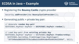 ECDSA in Java – Example
46
 Registering the Bouncy Castle crypto provider
 Generating public + private key pair:
Security.addProvider(new BouncyCastleProvider());
// Generate random key-pair
SECP256K1.KeyPair keyPair = SECP256K1.KeyPair.random();
// Load key-pair from existing private key
SECP256K1.KeyPair keyPair = SECP256K1.KeyPair.fromSecretKey(
SECP256K1.SecretKey.fromInteger(new BigInteger(
"207724f0eba0800350f579726c2a8bbd1ac6385f4168e493cfd91efe522959cf", 16)));
 