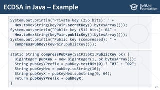 ECDSA in Java – Example
47
System.out.println("Private key (256 bits): " +
Hex.toHexString(keyPair.secretKey().bytesArray()));
System.out.println("Public key (512 bits): 04" +
Hex.toHexString(keyPair.publicKey().bytesArray()));
System.out.println("Public key (compressed): " +
compressPubKey(keyPair.publicKey()));
static String compressPubKey(SECP256K1.PublicKey pk) {
BigInteger pubKey = new BigInteger(1, pk.bytesArray());
String pubKeyYPrefix = pubKey.testBit(0) ? "03" : "02";
String pubKeyHex = pubKey.toString(16);
String pubKeyX = pubKeyHex.substring(0, 64);
return pubKeyYPrefix + pubKeyX;
}
 