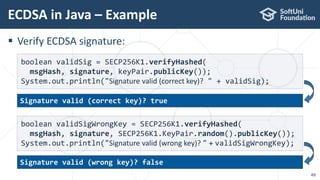  Verify ECDSA signature:
ECDSA in Java – Example
49
boolean validSig = SECP256K1.verifyHashed(
msgHash, signature, keyPair.publicKey());
System.out.println("Signature valid (correct key)? " + validSig);
boolean validSigWrongKey = SECP256K1.verifyHashed(
msgHash, signature, SECP256K1.KeyPair.random().publicKey());
System.out.println("Signature valid (wrong key)? " + validSigWrongKey);
Signature valid (wrong key)? false
Signature valid (correct key)? true
 