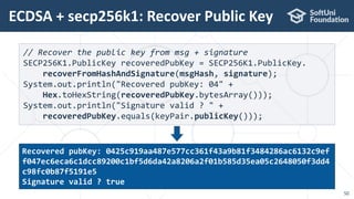 ECDSA + secp256k1: Recover Public Key
50
// Recover the public key from msg + signature
SECP256K1.PublicKey recoveredPubKey = SECP256K1.PublicKey.
recoverFromHashAndSignature(msgHash, signature);
System.out.println("Recovered pubKey: 04" +
Hex.toHexString(recoveredPubKey.bytesArray()));
System.out.println("Signature valid ? " +
recoveredPubKey.equals(keyPair.publicKey()));
Recovered pubKey: 0425c919aa487e577cc361f43a9b81f3484286ac6132c9ef
f047ec6eca6c1dcc89200c1bf5d6da42a8206a2f01b585d35ea05c2648050f3dd4
c98fc0b87f5191e5
Signature valid ? true
 