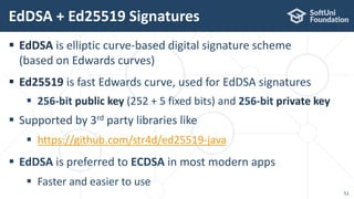  EdDSA is elliptic curve-based digital signature scheme
(based on Edwards curves)
 Ed25519 is fast Edwards curve, used for EdDSA signatures
 256-bit public key (252 + 5 fixed bits) and 256-bit private key
 Supported by 3rd party libraries like
 https://github.com/str4d/ed25519-java
 EdDSA is preferred to ECDSA in most modern apps
 Faster and easier to use
EdDSA + Ed25519 Signatures
51
 