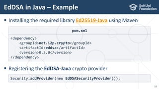 EdDSA in Java – Example
52
 Installing the required library Ed25519-Java using Maven
 Registering the EdDSA-Java crypto provider
Security.addProvider(new EdDSASecurityProvider());
pom.xml
<dependency>
<groupId>net.i2p.crypto</groupId>
<artifactId>eddsa</artifactId>
<version>0.3.0</version>
</dependency>
 