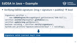 EdDSA in Java – Example
55
 Verifying EdDSA signature: {msg + signature + pubKey}  bool
Signature verifier =
new EdDSAEngine(MessageDigest.getInstance("SHA-512"));
verifier.initVerify(keyPair.getPublic());
verifier.update(msg.getBytes());
boolean validSig = verifier.verify(signature);
System.out.println("Signature valid (correct key)? " + validSig);
Signature valid (correct key)? true
 