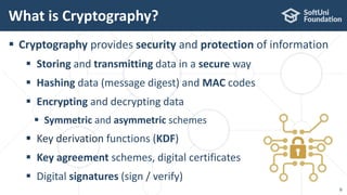  Cryptography provides security and protection of information
 Storing and transmitting data in a secure way
 Hashing data (message digest) and MAC codes
 Encrypting and decrypting data
 Symmetric and asymmetric schemes
 Key derivation functions (KDF)
 Key agreement schemes, digital certificates
 Digital signatures (sign / verify)
What is Cryptography?
6
 
