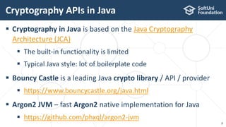  Cryptography in Java is based on the Java Cryptography
Architecture (JCA)
 The built-in functionality is limited
 Typical Java style: lot of boilerplate code
 Bouncy Castle is a leading Java crypto library / API / provider
 https://www.bouncycastle.org/java.html
 Argon2 JVM – fast Argon2 native implementation for Java
 https://github.com/phxql/argon2-jvm
Cryptography APIs in Java
9
 