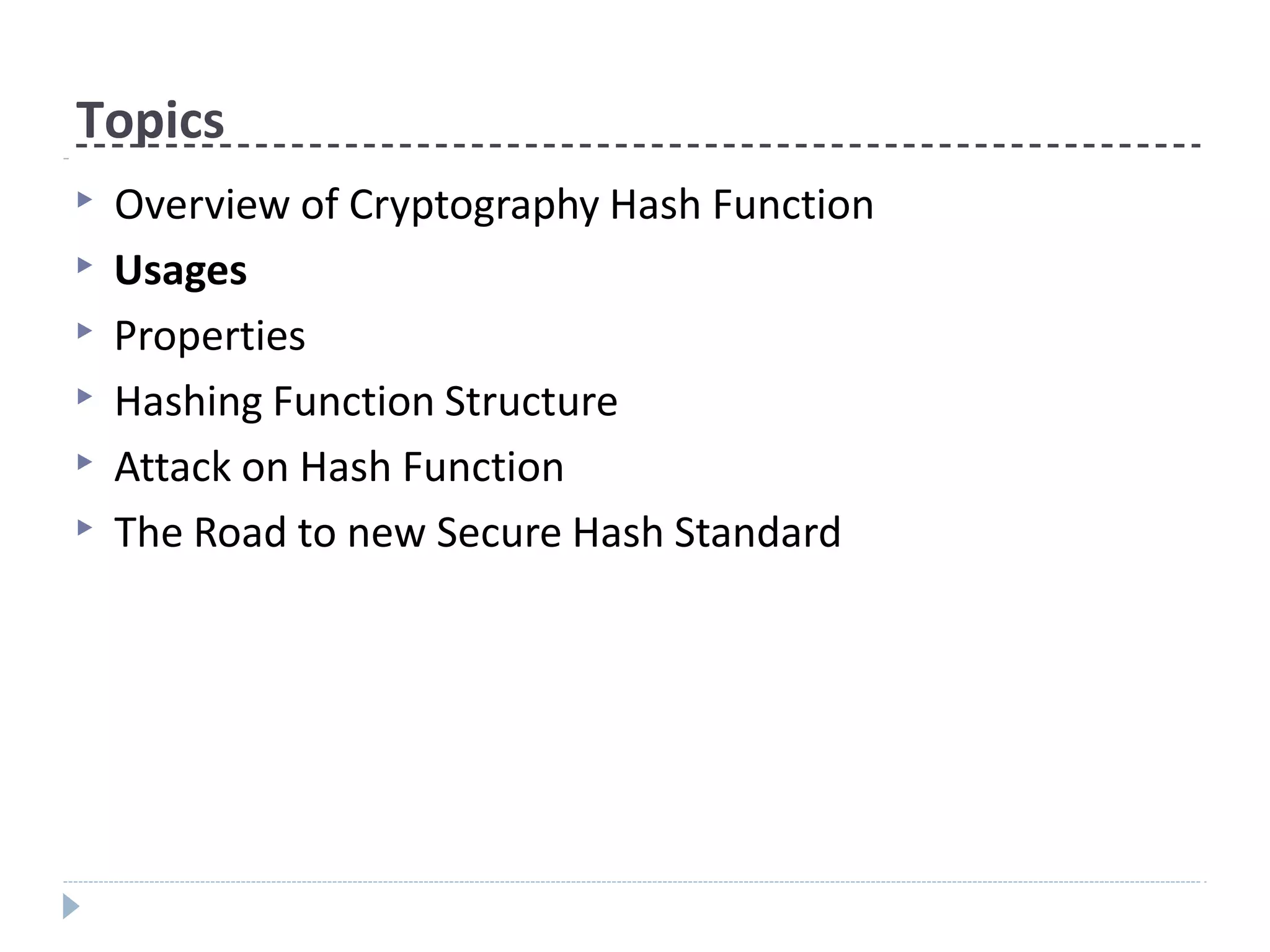 Topics
▶ Overview of Cryptography Hash Function
▶ Usages
▶ Properties
▶ Hashing Function Structure
▶ Attack on Hash Function
▶ The Road to new Secure Hash Standard
 
