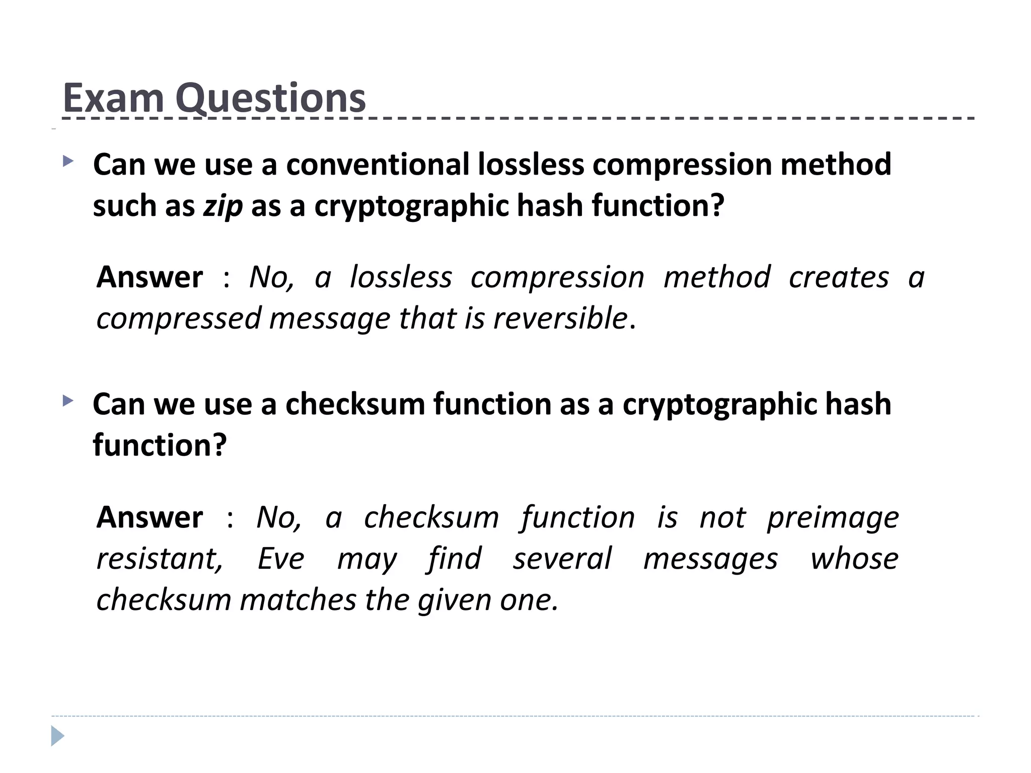 Exam Questions
▶ Can we use a conventional lossless compression method
such as zip as a cryptographic hash function?
Answer : No, a lossless compression method creates a
compressed message that is reversible.
▶ Can we use a checksum function as a cryptographic hash
function?
Answer : No, a checksum function
resistant, Eve may find several
is not preimage
messages whose
checksum matches the given one.
 