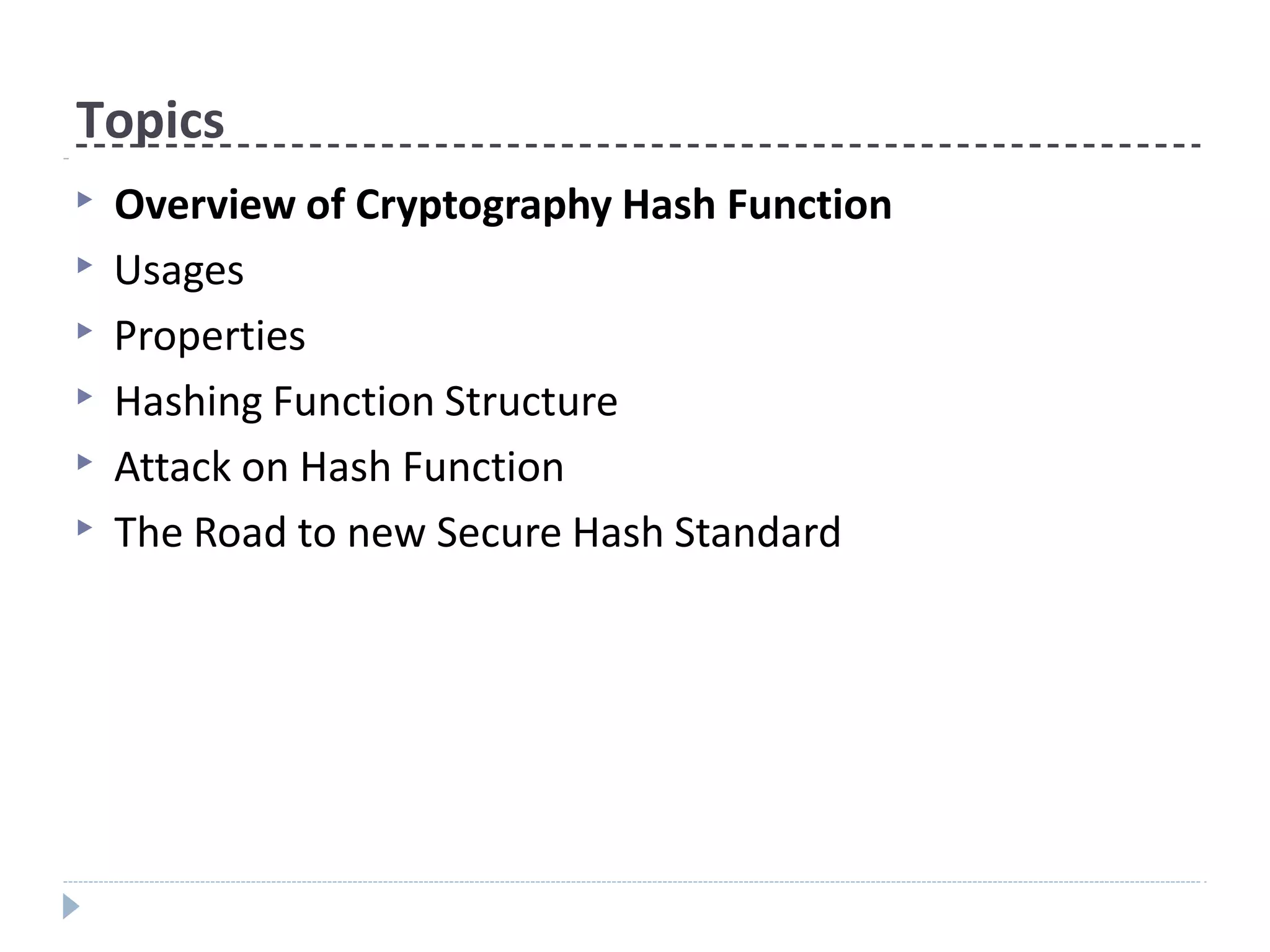 Topics
▶ Overview of Cryptography Hash Function
▶ Usages
▶ Properties
▶ Hashing Function Structure
▶ Attack on Hash Function
▶ The Road to new Secure Hash Standard
 