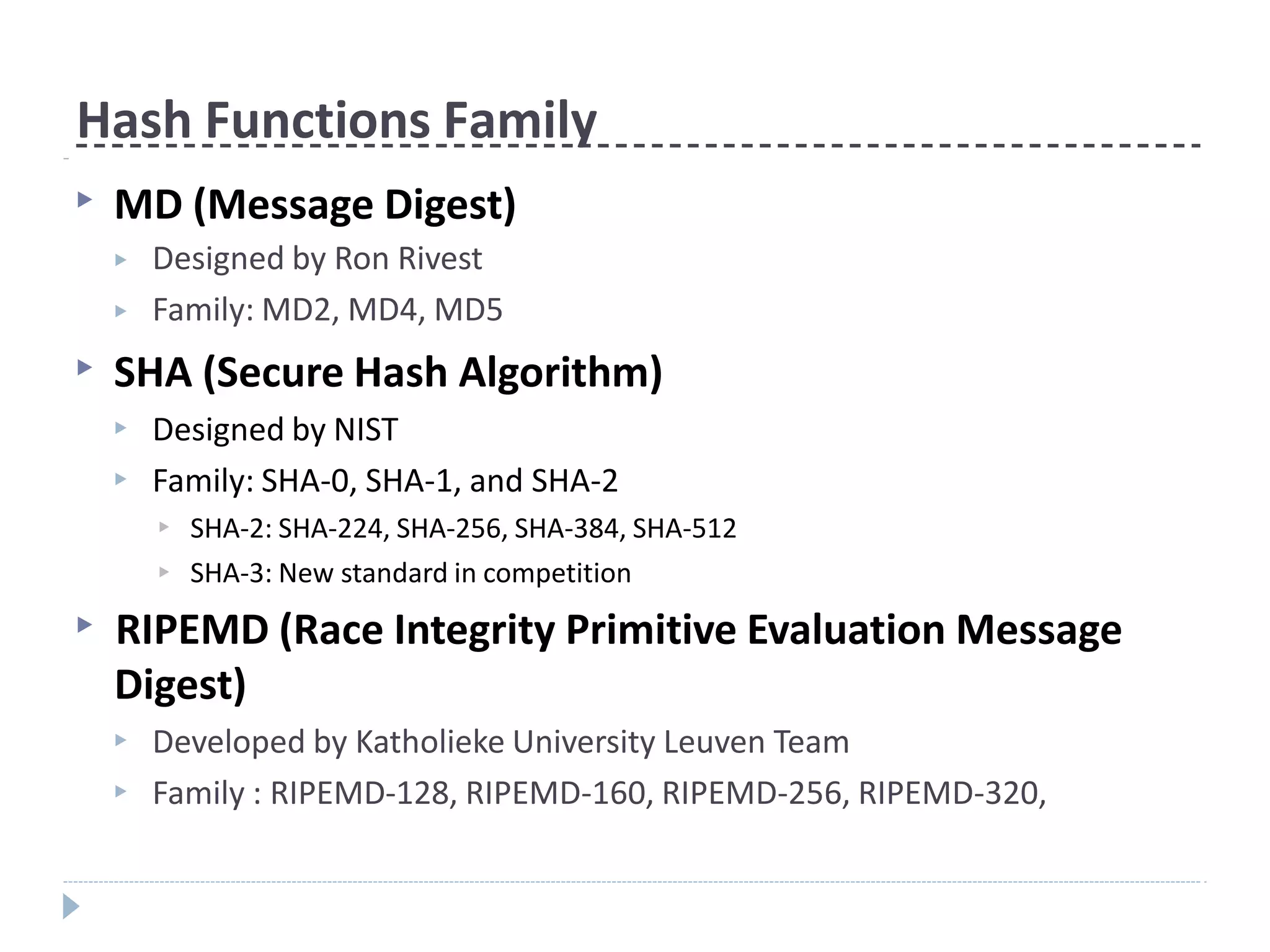 Hash Functions Family
▶ MD (Message Digest)
▶
▶
Designed by Ron Rivest
Family: MD2, MD4, MD5
▶ SHA (Secure Hash Algorithm)
▶
▶
Designed by NIST
Family: SHA-0, SHA-1, and SHA-2
▶
▶
SHA-2: SHA-224, SHA-256, SHA-384, SHA-512
SHA-3: New standard in competition
▶ RIPEMD (Race Integrity Primitive Evaluation Message
Digest)
▶
▶
Developed by Katholieke University Leuven Team
Family : RIPEMD-128, RIPEMD-160, RIPEMD-256, RIPEMD-320,
 