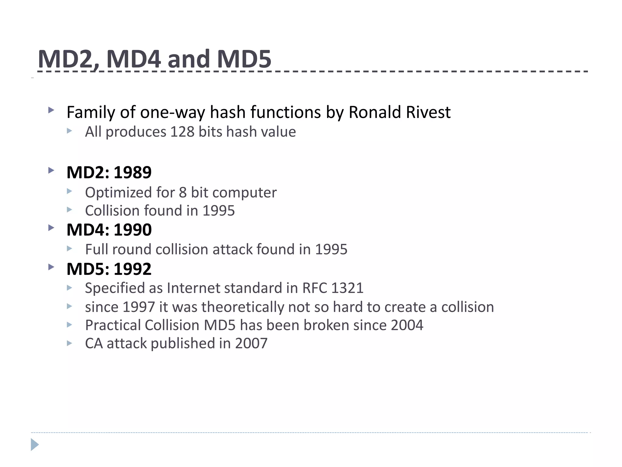 MD2, MD4 and MD5
▶ Family of one-way hash functions by Ronald Rivest
▶ All produces 128 bits hash value
▶ MD2: 1989
▶
▶
Optimized for 8 bit computer
Collision found in 1995
▶ MD4: 1990
▶ Full round collision attack found in 1995
▶ MD5: 1992
▶
▶
▶
▶
Specified as Internet standard in RFC 1321
since 1997 it was theoretically not so hard to create a collision
Practical Collision MD5 has been broken since 2004
CA attack published in 2007
 