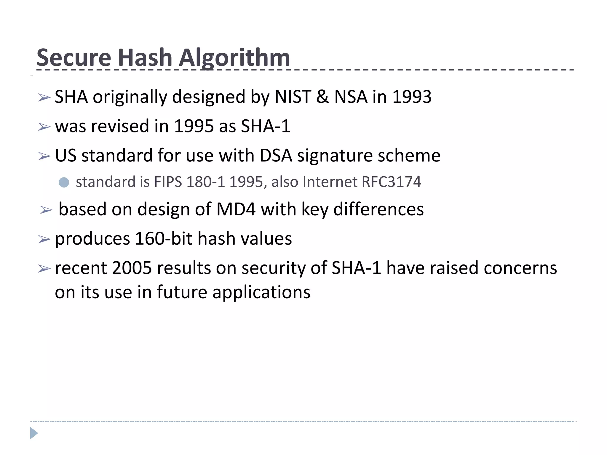 Secure Hash Algorithm
➢ SHA originally designed by NIST & NSA in 1993
➢ was revised in 1995 as SHA-1
➢ US standard for use with DSA signature scheme
● standard is FIPS 180-1 1995, also Internet RFC3174
➢ based on design of MD4 with key differences
➢ produces 160-bit hash values
➢ recent 2005 results on security of SHA-1 have raised concerns
on its use in future applications
 
