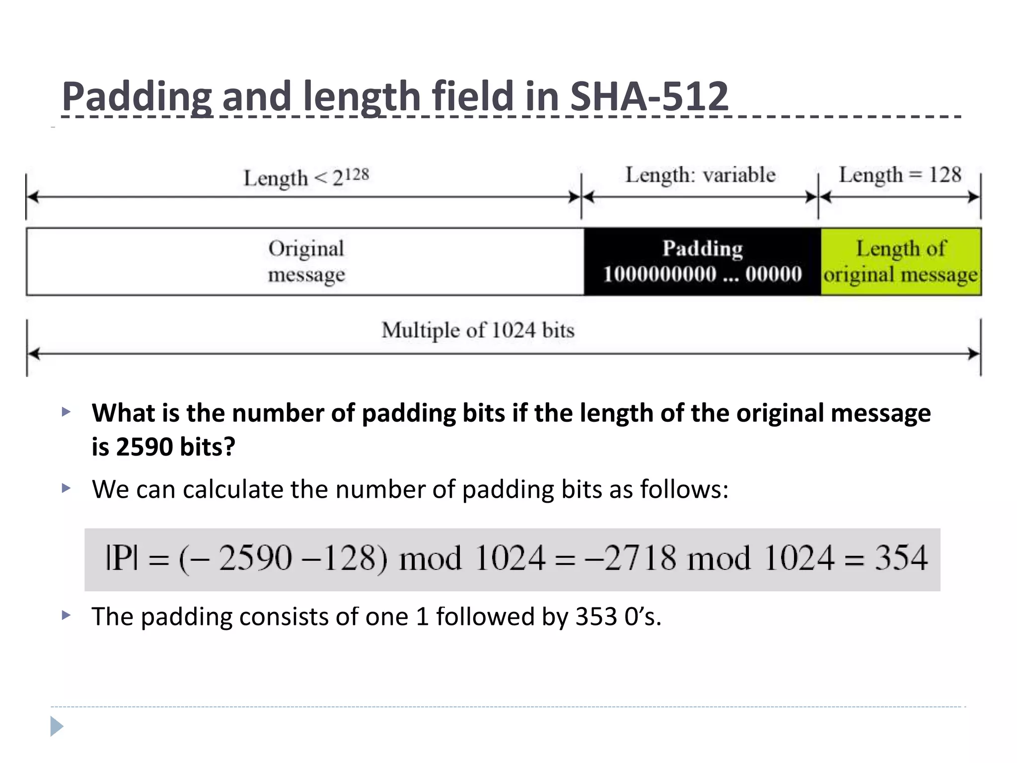 Padding and length field in SHA-512
▶ What is the number of padding bits if the length of the original message
is 2590 bits?
We can calculate the number of padding bits as follows:
▶
▶ The padding consists of one 1 followed by 353 0’s.
 
