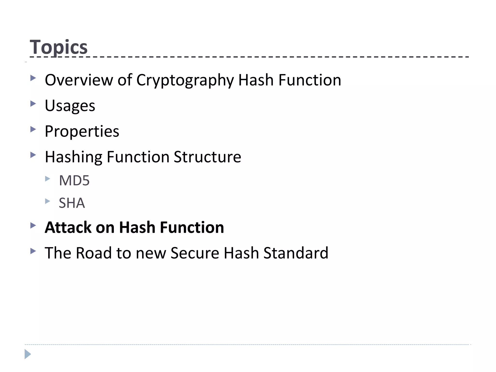 Topics
▶ Overview of Cryptography Hash Function
▶ Usages
▶ Properties
▶ Hashing Function Structure
▶ MD5
▶ SHA
▶ Attack on Hash Function
▶ The Road to new Secure Hash Standard
 