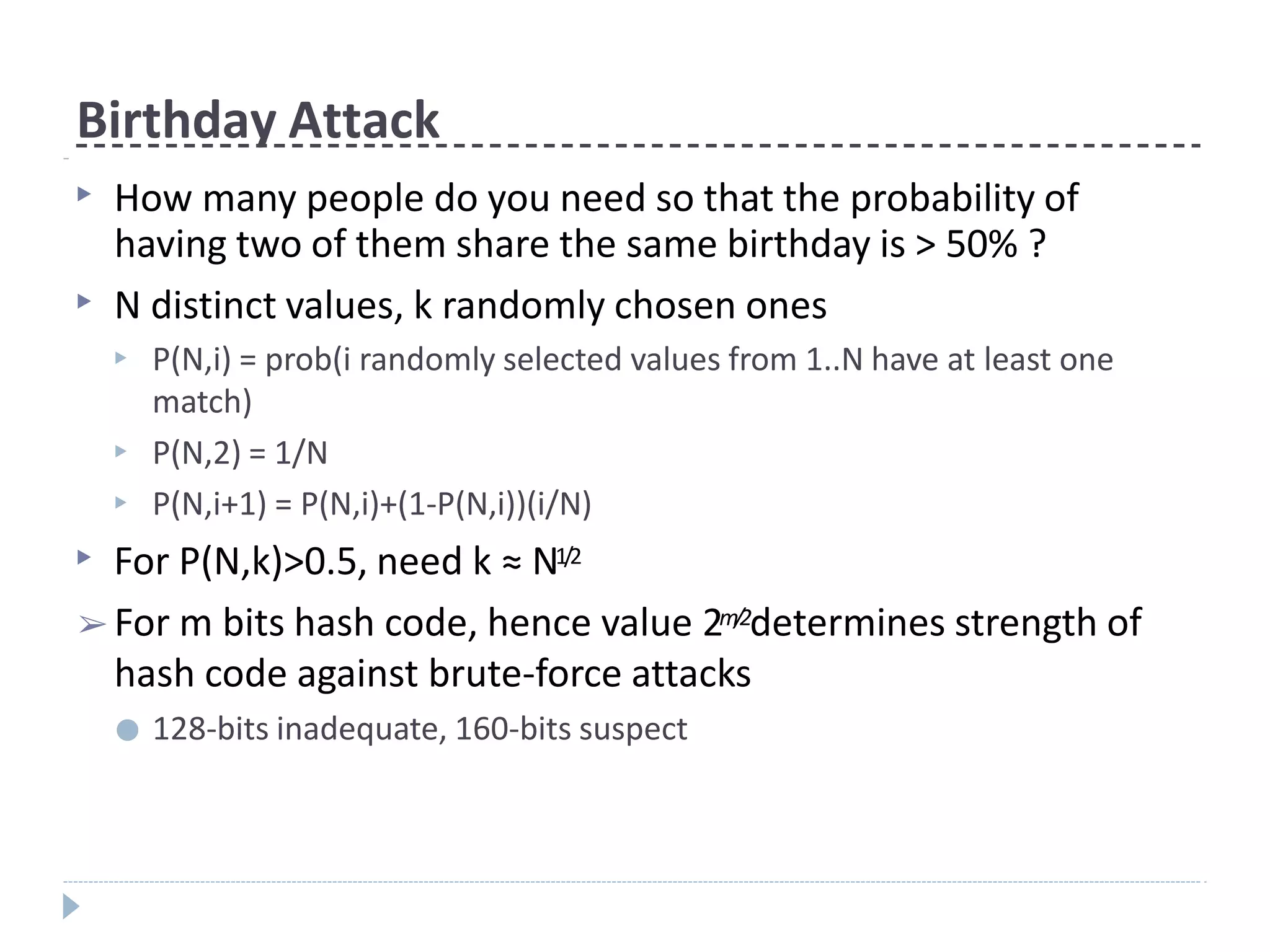 Birthday Attack
▶ How many people do you need so that the probability of
having two of them share the same birthday is > 50% ?
▶ N distinct values, k randomly chosen ones
▶ P(N,i) = prob(i randomly selected values from 1..N have at least one
match)
P(N,2) = 1/N
P(N,i+1) = P(N,i)+(1-P(N,i))(i/N)
▶
▶
▶ For P(N,k)>0.5, need k ≈ N1/2
➢ For m bits hash code, hence value 2m/2determines strength of
hash code against brute-force attacks
● 128-bits inadequate, 160-bits suspect
 