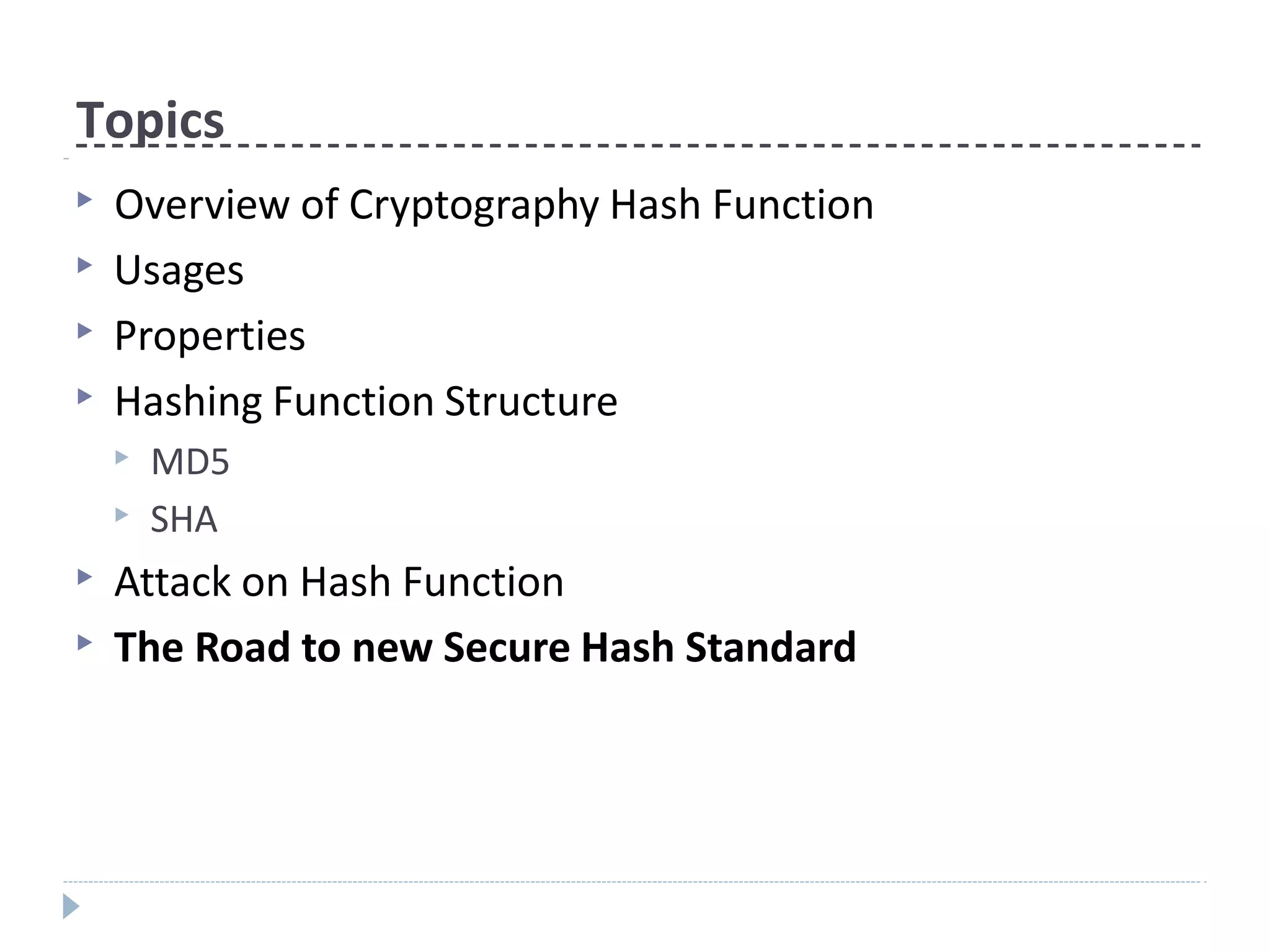 Topics
▶ Overview of Cryptography Hash Function
▶ Usages
▶ Properties
▶ Hashing Function Structure
▶ MD5
▶ SHA
▶ Attack on Hash Function
▶ The Road to new Secure Hash Standard
 