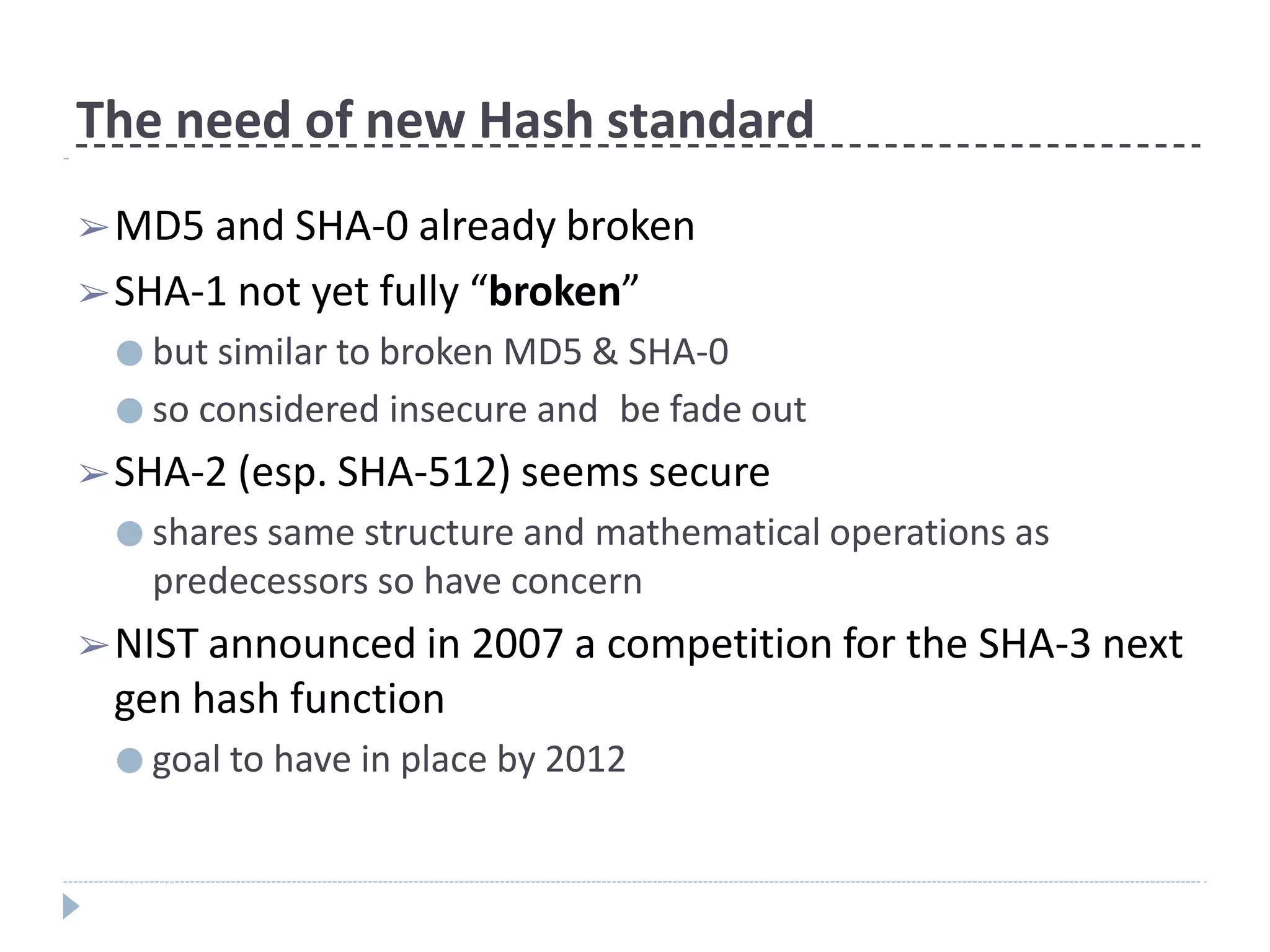 The need of new Hash standard
➢MD5 and SHA-0 already broken
➢SHA-1 not yet fully “broken”
● but similar to broken MD5 & SHA-0
● so considered insecure and be fade out
➢SHA-2 (esp. SHA-512) seems secure
● shares same structure and mathematical operations as
predecessors so have concern
➢NIST announced in 2007 a competition for the SHA-3 next
gen hash function
● goal to have in place by 2012
 
