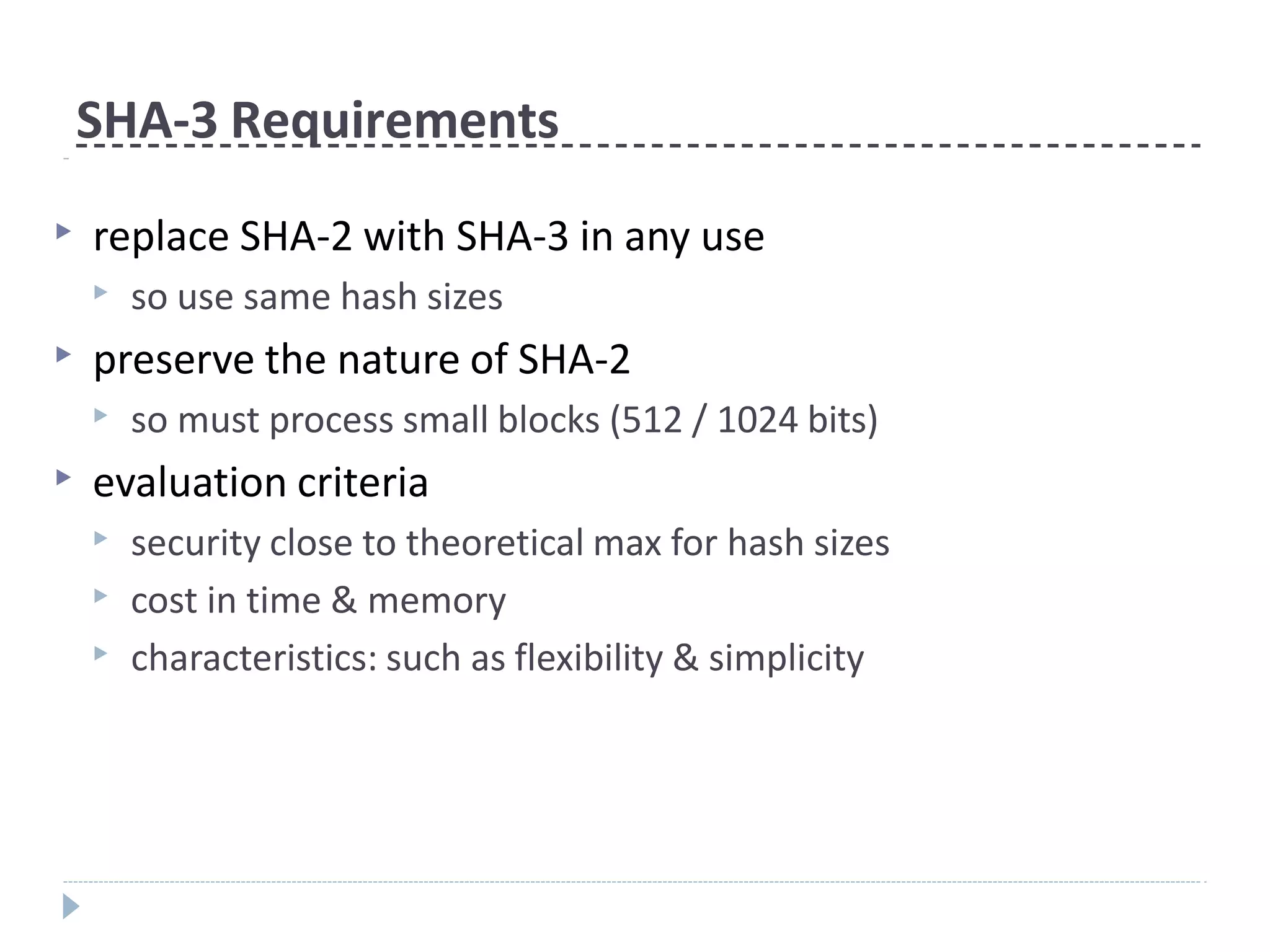 SHA-3 Requirements
▶ replace SHA-2 with SHA-3 in any use
▶ so use same hash sizes
▶ preserve the nature of SHA-2
▶ so must process small blocks (512 / 1024 bits)
▶ evaluation criteria
▶ security close to theoretical max for hash sizes
▶ cost in time & memory
▶ characteristics: such as flexibility & simplicity
 