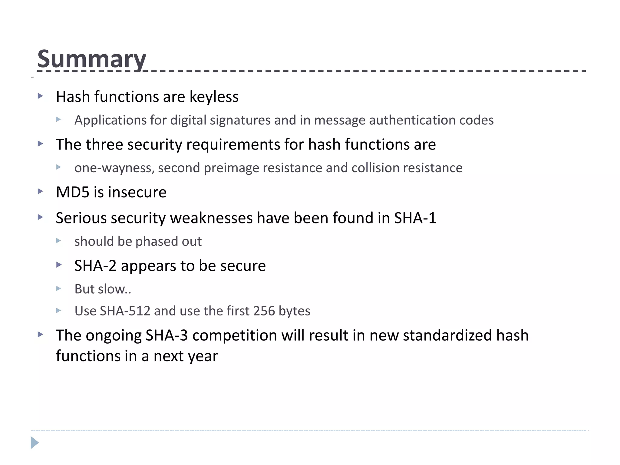 Summary
▶ Hash functions are keyless
▶ Applications for digital signatures and in message authentication codes
▶ The three security requirements for hash functions are
▶ one-wayness, second preimage resistance and collision resistance
▶
▶
MD5 is insecure
Serious security weaknesses have been found in SHA-1
▶
▶
▶
▶
should be phased out
SHA-2 appears to be secure
But slow..
Use SHA-512 and use the first 256 bytes
▶ The ongoing SHA-3 competition will result in new standardized hash
functions in a next year
 