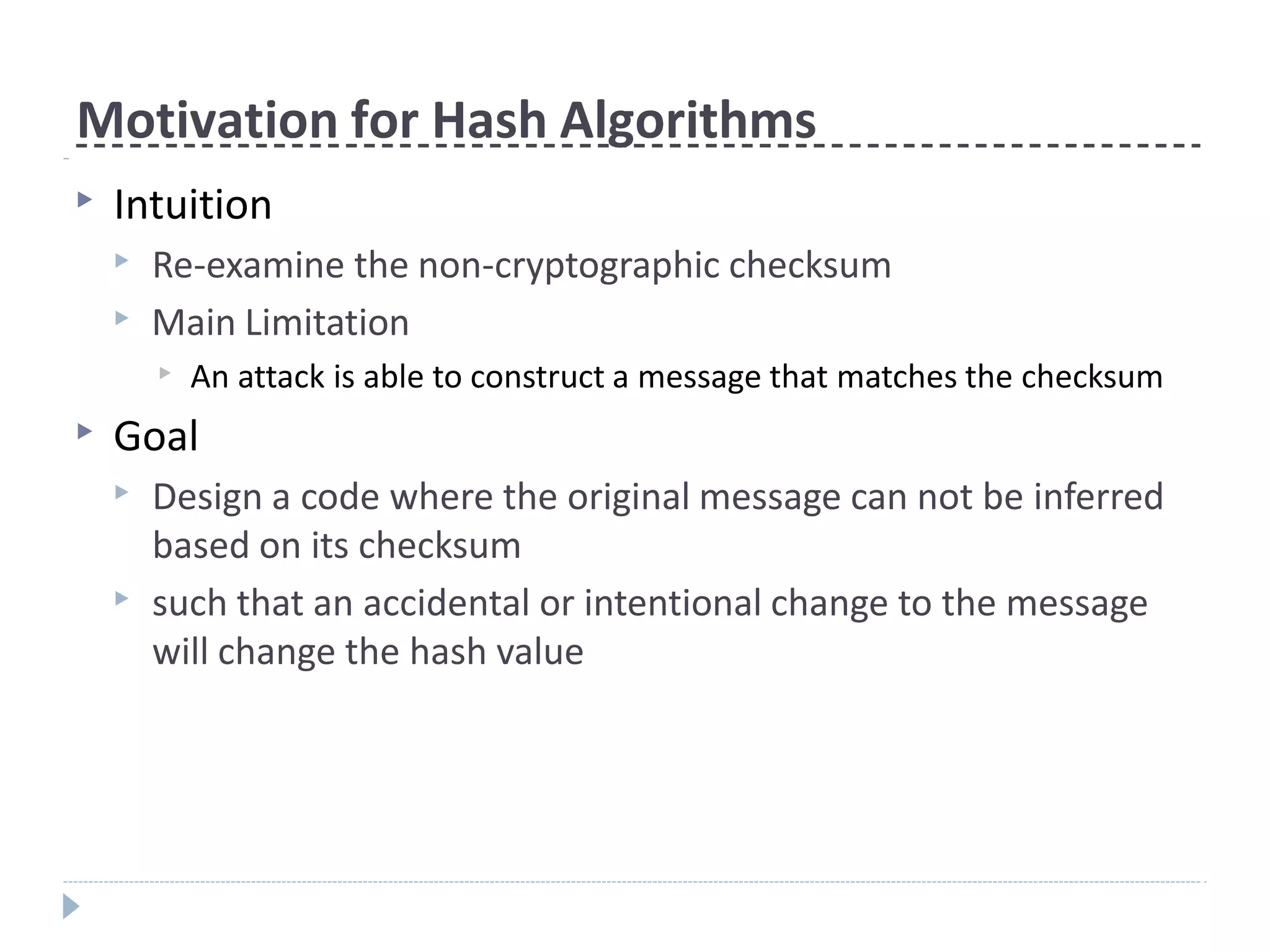 Motivation for Hash Algorithms
▶ Intuition
▶ Re-examine the non-cryptographic checksum
▶ Main Limitation
▶ An attack is able to construct a message that matches the checksum
▶ Goal
▶ Design a code where the original message can not be inferred
based on its checksum
▶ such that an accidental or intentional change to the message
will change the hash value
 