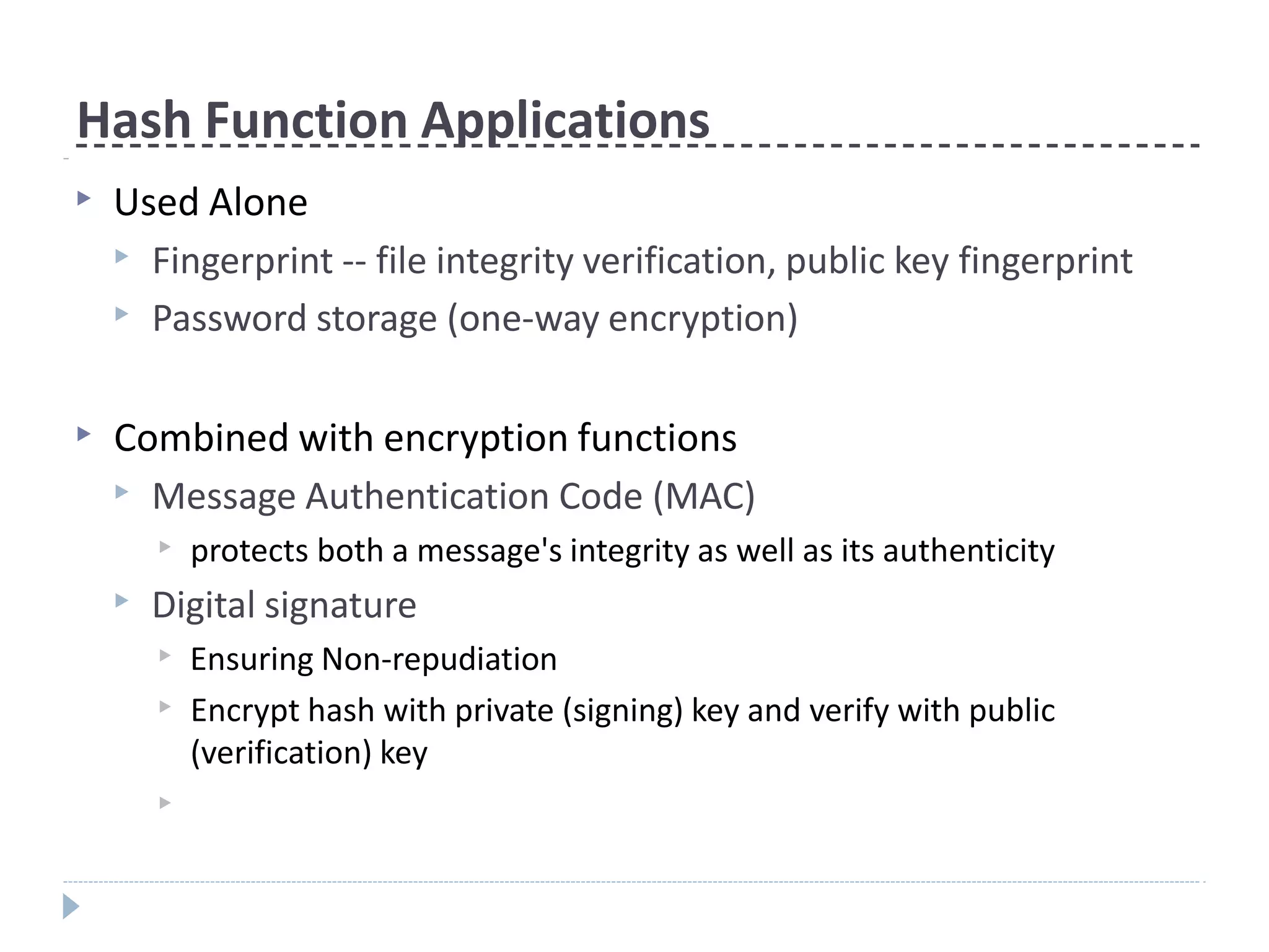 Hash Function Applications
▶ Used Alone
▶ Fingerprint -- file integrity verification, public key fingerprint
▶ Password storage (one-way encryption)
▶ Combined with encryption functions
▶ Message Authentication Code (MAC)
▶ protects both a message's integrity as well as its authenticity
▶ Digital signature
▶ Ensuring Non-repudiation
▶ Encrypt hash with private (signing) key and verify with public
(verification) key
▶
 