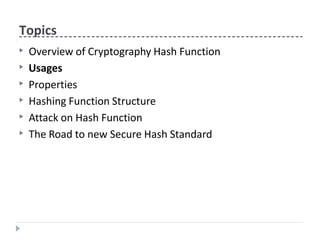 Topics
▶ Overview of Cryptography Hash Function
▶ Usages
▶ Properties
▶ Hashing Function Structure
▶ Attack on Hash Function
▶ The Road to new Secure Hash Standard
 