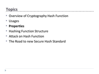 Topics
▶ Overview of Cryptography Hash Function
▶ Usages
▶ Properties
▶ Hashing Function Structure
▶ Attack on Hash Function
▶ The Road to new Secure Hash Standard
 