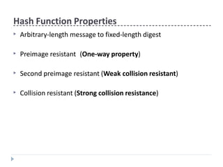 Hash Function Properties
▶ Arbitrary-length message to fixed-length digest
▶ Preimage resistant (One-way property)
▶ Second preimage resistant (Weak collision resistant)
▶ Collision resistant (Strong collision resistance)
 