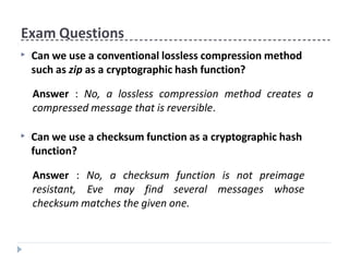 Exam Questions
▶ Can we use a conventional lossless compression method
such as zip as a cryptographic hash function?
Answer : No, a lossless compression method creates a
compressed message that is reversible.
▶ Can we use a checksum function as a cryptographic hash
function?
Answer : No, a checksum function
resistant, Eve may find several
is not preimage
messages whose
checksum matches the given one.
 
