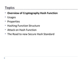 Topics
▶ Overview of Cryptography Hash Function
▶ Usages
▶ Properties
▶ Hashing Function Structure
▶ Attack on Hash Function
▶ The Road to new Secure Hash Standard
 
