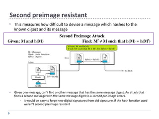 Second preimage resistant
▶ Given one message, can’t find another message that has the same message digest. An attack that
finds a second message with the same message digest is a second pre-image attack.
▶ It would be easy to forge new digital signatures from old signatures if the hash function used
weren’t second preimage resistant
▶ This measures how difficult to devise a message which hashes to the
known digest and its message
 
