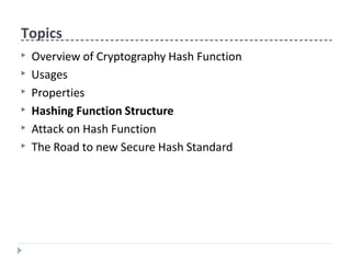 Topics
▶ Overview of Cryptography Hash Function
▶ Usages
▶ Properties
▶ Hashing Function Structure
▶ Attack on Hash Function
▶ The Road to new Secure Hash Standard
 