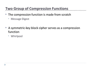 Two Group of Compression Functions
▶ The compression function is made from scratch
▶ Message Digest
▶ A symmetric-key block cipher serves as a compression
function
▶ Whirlpool
 