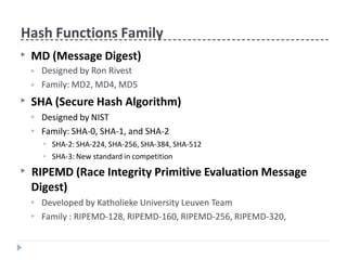 Hash Functions Family
▶ MD (Message Digest)
▶
▶
Designed by Ron Rivest
Family: MD2, MD4, MD5
▶ SHA (Secure Hash Algorithm)
▶
▶
Designed by NIST
Family: SHA-0, SHA-1, and SHA-2
▶
▶
SHA-2: SHA-224, SHA-256, SHA-384, SHA-512
SHA-3: New standard in competition
▶ RIPEMD (Race Integrity Primitive Evaluation Message
Digest)
▶
▶
Developed by Katholieke University Leuven Team
Family : RIPEMD-128, RIPEMD-160, RIPEMD-256, RIPEMD-320,
 