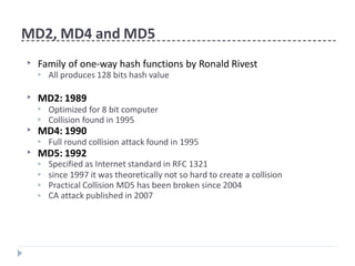 MD2, MD4 and MD5
▶ Family of one-way hash functions by Ronald Rivest
▶ All produces 128 bits hash value
▶ MD2: 1989
▶
▶
Optimized for 8 bit computer
Collision found in 1995
▶ MD4: 1990
▶ Full round collision attack found in 1995
▶ MD5: 1992
▶
▶
▶
▶
Specified as Internet standard in RFC 1321
since 1997 it was theoretically not so hard to create a collision
Practical Collision MD5 has been broken since 2004
CA attack published in 2007
 