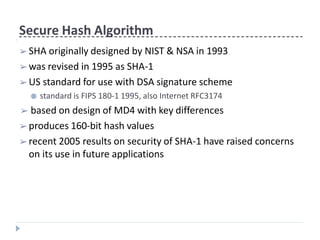 Secure Hash Algorithm
➢ SHA originally designed by NIST & NSA in 1993
➢ was revised in 1995 as SHA-1
➢ US standard for use with DSA signature scheme
● standard is FIPS 180-1 1995, also Internet RFC3174
➢ based on design of MD4 with key differences
➢ produces 160-bit hash values
➢ recent 2005 results on security of SHA-1 have raised concerns
on its use in future applications
 