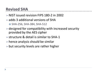 Revised SHA
➢NIST issued revision FIPS 180-2 in 2002
➢adds 3 additional versions of SHA
● SHA-256, SHA-384, SHA-512
➢designed for compatibility with increased security
provided by the AES cipher
➢structure & detail is similar to SHA-1
➢hence analysis should be similar
➢but security levels are rather higher
 