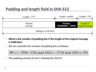 Padding and length field in SHA-512
▶ What is the number of padding bits if the length of the original message
is 2590 bits?
We can calculate the number of padding bits as follows:
▶
▶ The padding consists of one 1 followed by 353 0’s.
 