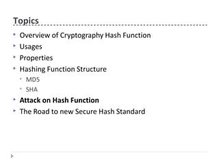 Topics
▶ Overview of Cryptography Hash Function
▶ Usages
▶ Properties
▶ Hashing Function Structure
▶ MD5
▶ SHA
▶ Attack on Hash Function
▶ The Road to new Secure Hash Standard
 