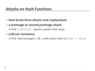 Attacks on Hash Functions
➢have brute-force attacks and cryptanalysis
➢a preimage or second preimage attack
● find y s.t. H(y) equals a given hash value
➢collision resistance
● find two messages x & y with same hash so H(x) = H(y)
 