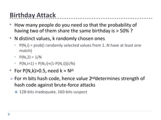 Birthday Attack
▶ How many people do you need so that the probability of
having two of them share the same birthday is > 50% ?
▶ N distinct values, k randomly chosen ones
▶ P(N,i) = prob(i randomly selected values from 1..N have at least one
match)
P(N,2) = 1/N
P(N,i+1) = P(N,i)+(1-P(N,i))(i/N)
▶
▶
▶ For P(N,k)>0.5, need k ≈ N1/2
➢ For m bits hash code, hence value 2m/2determines strength of
hash code against brute-force attacks
● 128-bits inadequate, 160-bits suspect
 