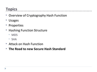 Topics
▶ Overview of Cryptography Hash Function
▶ Usages
▶ Properties
▶ Hashing Function Structure
▶ MD5
▶ SHA
▶ Attack on Hash Function
▶ The Road to new Secure Hash Standard
 